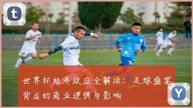世界杯经济效应全解读：足球盛宴背后的商业逻辑与影响