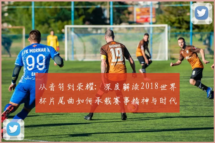 从音符到荣耀：深度解读2018世界杯片尾曲如何承载赛事精神与时代记忆