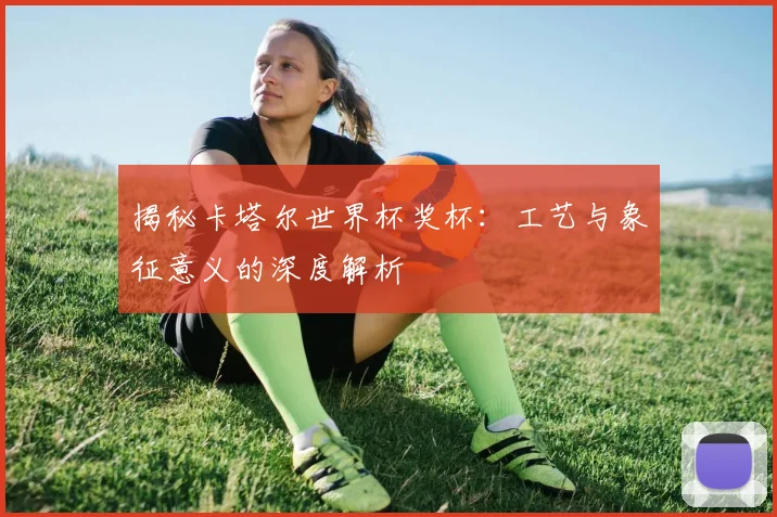 揭秘卡塔尔世界杯奖杯：工艺与象征意义的深度解析