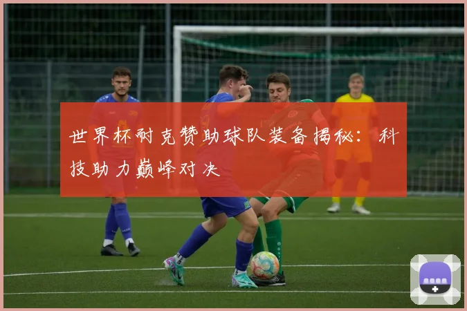 世界杯耐克赞助球队装备揭秘：科技助力巅峰对决