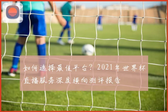 如何选择最佳平台？2021年世界杯直播服务深度横向测评报告