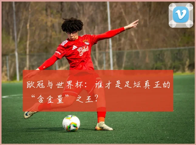 欧冠与世界杯：谁才是足坛真正的“含金量”之王？