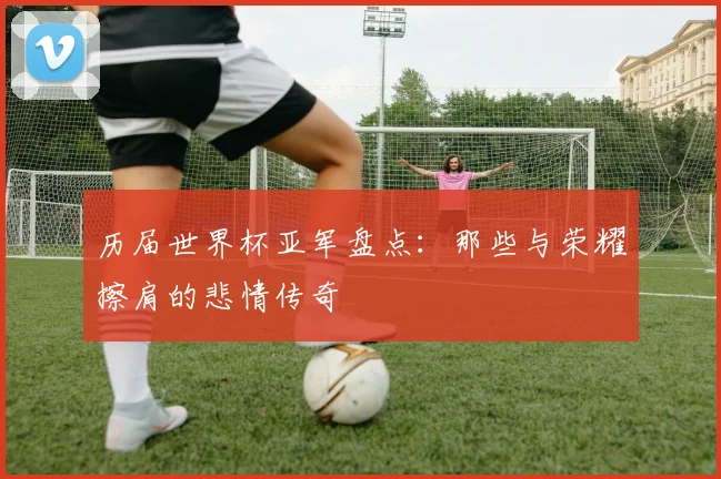历届世界杯亚军盘点：那些与荣耀擦肩的悲情传奇