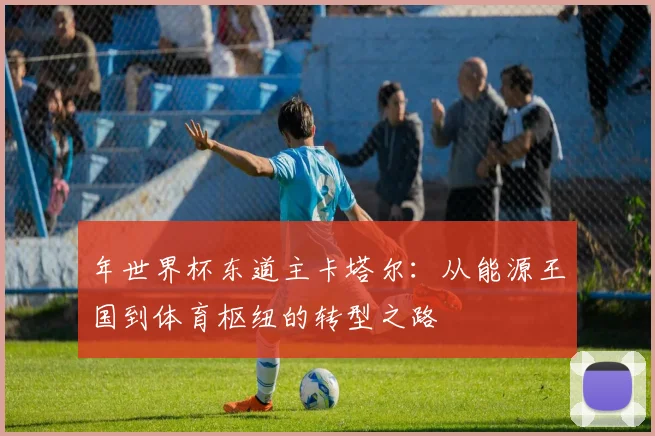 年世界杯东道主卡塔尔：从能源王国到体育枢纽的转型之路