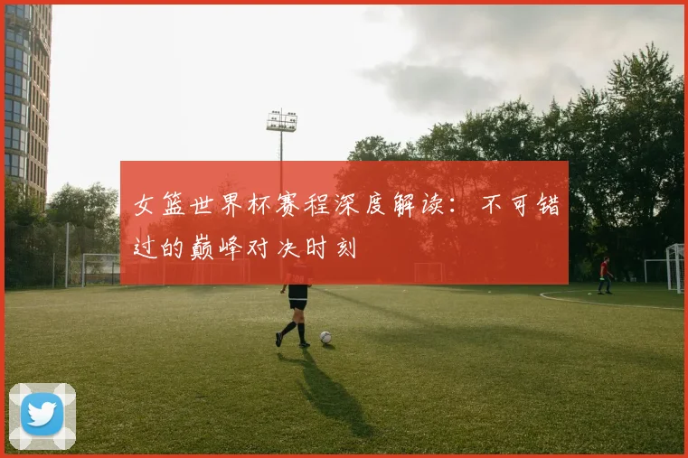 女篮世界杯赛程深度解读：不可错过的巅峰对决时刻