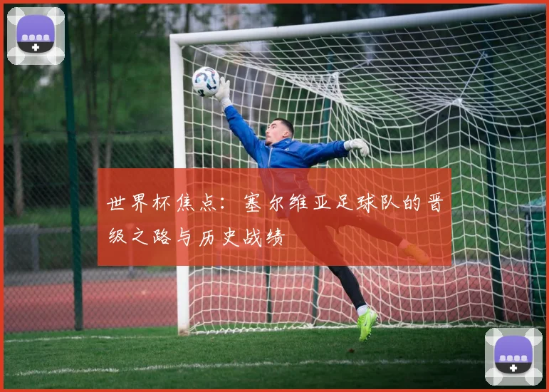 世界杯焦点：塞尔维亚足球队的晋级之路与历史战绩