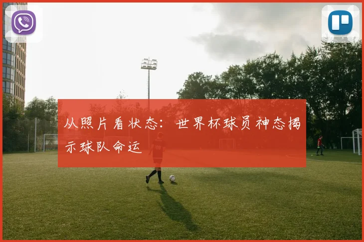 从照片看状态：世界杯球员神态揭示球队命运