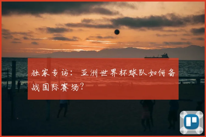 独家专访:亚洲世界杯球队如何备战国际赛场?