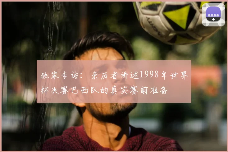 独家专访：亲历者讲述1998年世界杯决赛巴西队的真实赛前准备