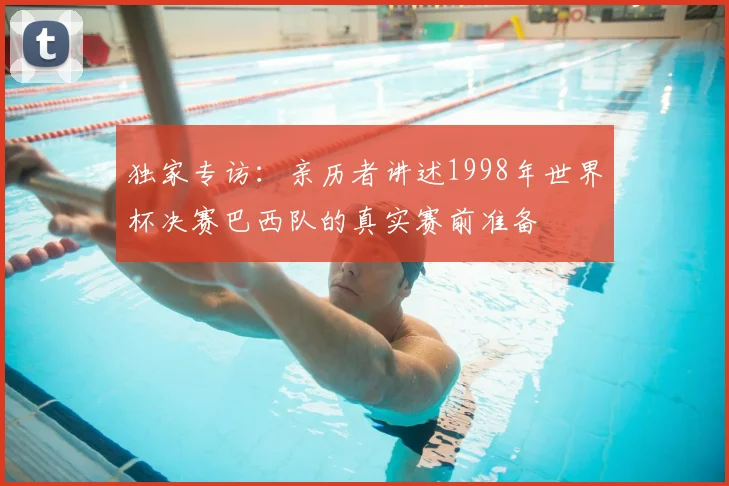 独家专访：亲历者讲述1998年世界杯决赛巴西队的真实赛前准备