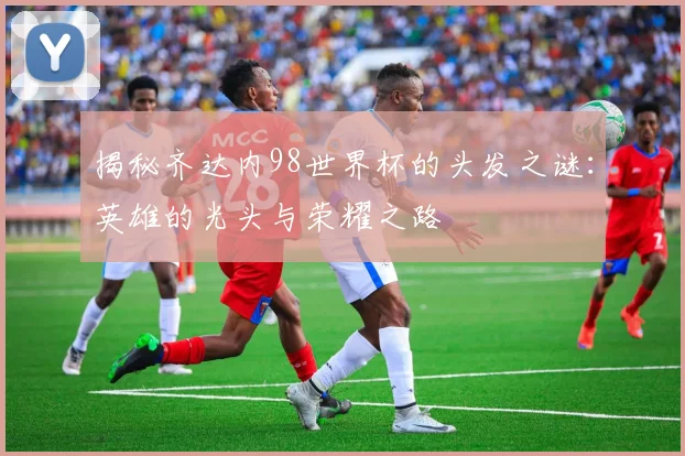 揭秘齐达内98世界杯的头发之谜：英雄的光头与荣耀之路