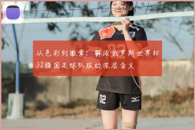 从色彩到徽章：解读俄罗斯世界杯32强国足球队服的深层含义