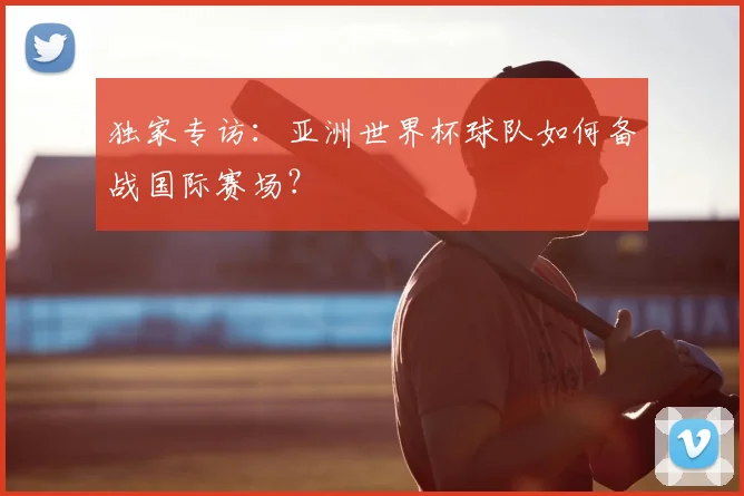 独家专访:亚洲世界杯球队如何备战国际赛场?