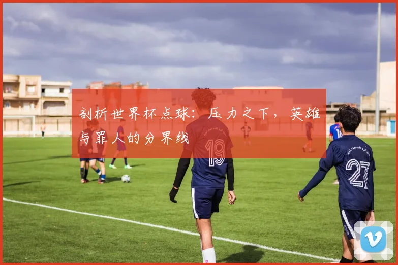 剖析世界杯点球:压力之下,英雄与罪人的分界线