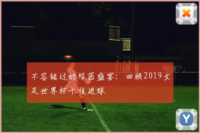 不容错过的绿茵盛宴:回顾2019女足世界杯十佳进球