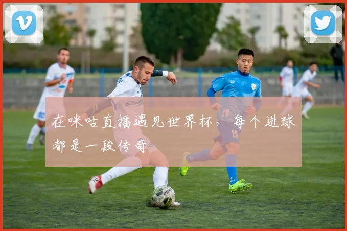 在咪咕直播遇见世界杯,每个进球都是一段传奇