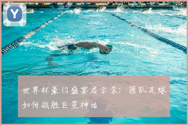 世界杯豪门盛宴启示录：团队足球如何战胜巨星神话