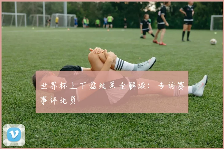 世界杯上下盘结果全解读：专访赛事评论员