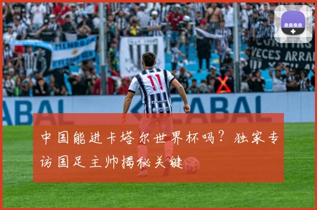 中国能进卡塔尔世界杯吗?独家专访国足主帅揭秘关键