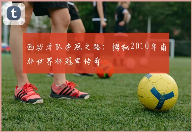 西班牙队夺冠之路：揭秘2010年南非世界杯冠军传奇