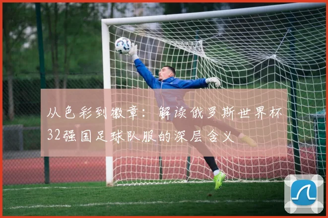 从色彩到徽章：解读俄罗斯世界杯32强国足球队服的深层含义