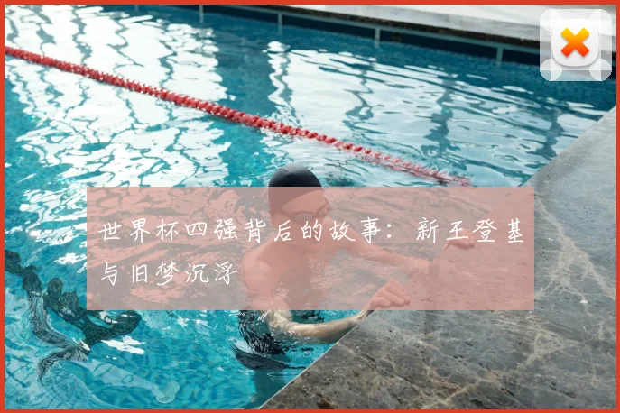 世界杯四强背后的故事:新王登基与旧梦沉浮