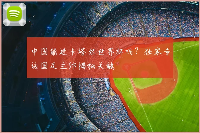 中国能进卡塔尔世界杯吗?独家专访国足主帅揭秘关键