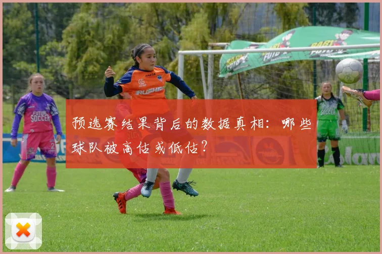 预选赛结果背后的数据真相：哪些球队被高估或低估？