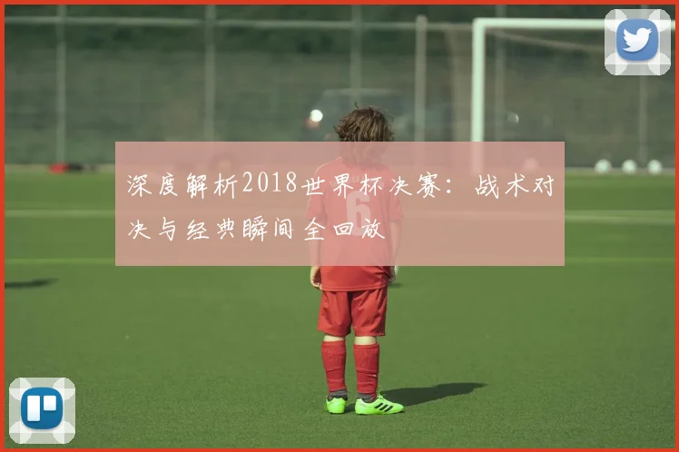 深度解析2018世界杯决赛:战术对决与经典瞬间全回放