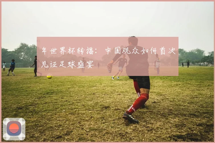 年世界杯转播:中国观众如何首次见证足球盛宴