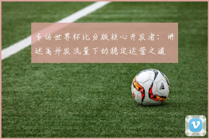 专访世界杯比分版核心开发者:讲述高并发流量下的稳定运营之道