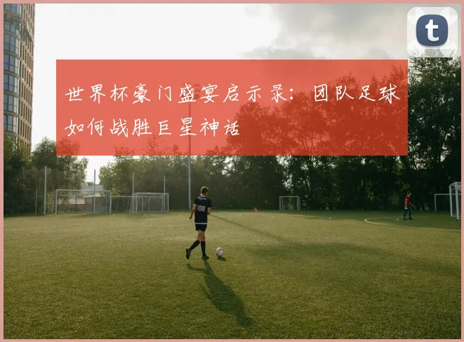 世界杯豪门盛宴启示录：团队足球如何战胜巨星神话