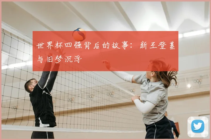 世界杯四强背后的故事:新王登基与旧梦沉浮
