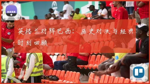 英格兰对阵巴西：历史对决与经典时刻回顾