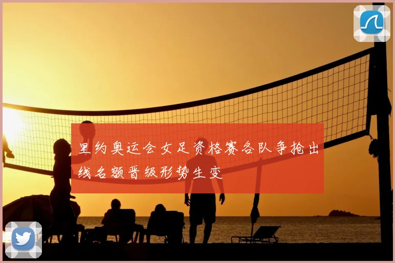 里约奥运会女足资格赛各队争抢出线名额晋级形势生变