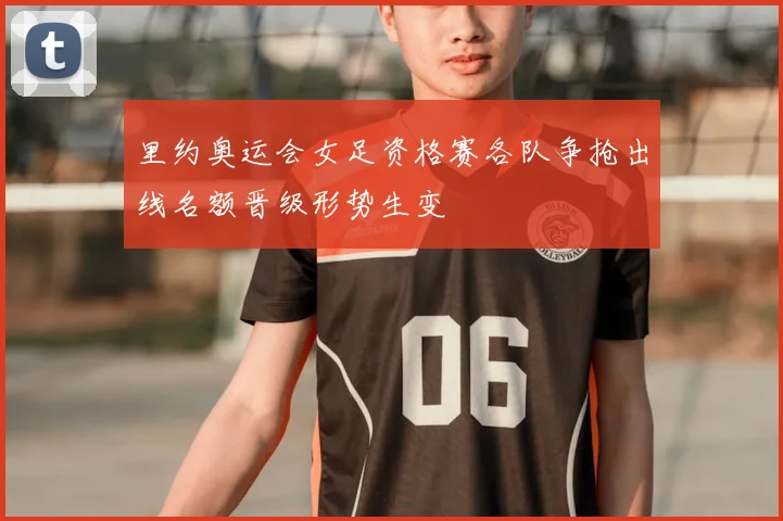 里约奥运会女足资格赛各队争抢出线名额晋级形势生变