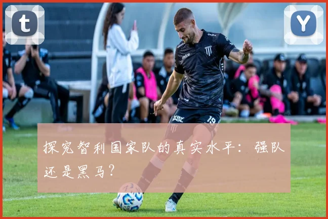 探究智利国家队的真实水平：强队还是黑马？