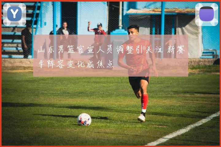 山东男篮官宣人员调整引关注 新赛季阵容变化成焦点