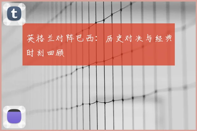 英格兰对阵巴西：历史对决与经典时刻回顾