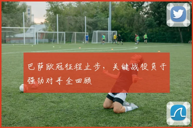 巴萨欧冠征程止步，关键战役负于强劲对手全回顾