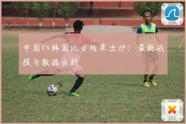 中国vs韩国比分结果出炉：最新战报与数据分析
