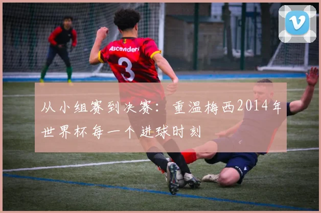 从小组赛到决赛：重温梅西2014年世界杯每一个进球时刻