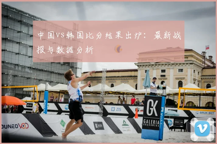 中国vs韩国比分结果出炉：最新战报与数据分析