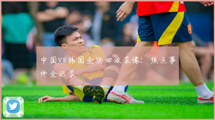 中国vs韩国全场回放录像：焦点事件全记录