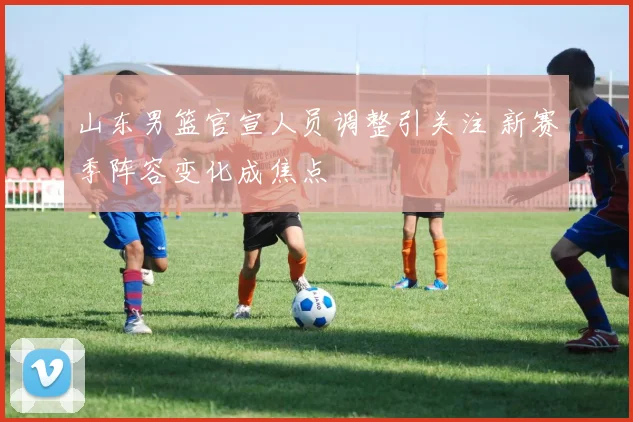 山东男篮官宣人员调整引关注 新赛季阵容变化成焦点